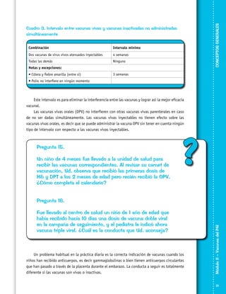 CONCEPTOS GENERALES

Cuadro 3. Intervalo entre vacunas vivas y vacunas inactivadas no administradas
simultáneamente
Combinación

Intervalo mínimo

Dos vacunas de virus vivos atenuados inyectables

4 semanas

Todas las demás

Ninguno

Notas y excepciones:
• Cólera y fiebre amarilla (entre sí)

3 semanas

• Polio no interfiere en ningún momento

Este intervalo es para eliminar la interferencia entre las vacunas y lograr así la mejor eficacia
vacunal.
Las vacunas vivas orales (OPV) no interfieren con otras vacunas vivas parenterales en caso
de no ser dadas simultáneamente. Las vacunas vivas inyectables no tienen efecto sobre las
vacunas vivas orales, es decir que se puede administrar la vacuna OPV sin tener en cuenta ningún
tipo de intervalo con respecto a las vacunas vivas inyectables.

Pregunta 15.
Un niño de 4 meses fue llevado a la unidad de salud para
recibir las vacunas correspondientes. Al revisar su carnet de
vacunación, Ud. observa que recibió las primeras dosis de
Hib y DPT a los 2 meses de edad pero recién recibió la OPV.
¿Cómo completa el calendario?

?

Fue llevado al centro de salud un niño de 1 año de edad que
había recibido hacía 10 días una dosis de vacuna doble viral
en la campaña de seguimiento, y el pediatra le indicó ahora
vacuna triple viral. ¿Cuál es la conducta que Ud. aconseja?

Un problema habitual en la práctica diaria es la correcta indicación de vacunas cuando los
niños han recibido anticuerpos, es decir gammaglobulinas o bien tienen anticuerpos circulantes
que han pasado a través de la placenta durante el embarazo. La conducta a seguir es totalmente
diferente si las vacunas son vivas o inactivas.

Módulo II – Vacunas del PAI	

Pregunta 16.

21

 