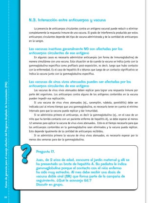 N.3. Interacción entre anticuerpos y vacuna
La presencia de anticuerpos circulantes contra un antígeno vacunal puede reducir o eliminar
completamente la respuesta inmune de una vacuna. El grado de interferencia producido por estos
anticuerpos circulantes depende del tipo de vacuna administrada y de la cantidad de anticuerpos
en la sangre.

Las vacunas inactivas generalmente NO son afectadas por los
anticuerpos circulantes de ese antígeno

Curso de gerencia para el manejo efectivo del Programa Ampliado de Inmunización (PAI)

En algunos casos es necesario administrar anticuerpos (en forma de inmunoglobulina) de
manera simultánea con una vacuna. Esta situación se da cuando la vacuna se indica junto con la
gammaglobulina específica como profilaxis post-exposición, es decir, luego que hubo contacto
con la enfermedad. Es el caso de hepatitis B o tétanos que luego de un contacto significativo se
indica la vacuna junto con la gammaglobulina específica.

22

Las vacunas de virus vivos atenuados pueden ser afectadas por los
anticuerpos circulantes de ese antígeno
Las vacunas de virus vivos atenuados deben replicar para lograr una respuesta inmune por
parte del organismo. Los anticuerpos contra alguno de los antígenos contenidos en la vacuna
pueden impedir esa replicación.
Si una vacuna de virus vivos atenuados (ej., sarampión, rubéola, parotiditis) debe ser
indicada casi al mismo tiempo que una gammaglobulina, es necesario tener en cuenta el mínimo
intervalo para que la vacuna pueda replicar y dar inmunidad.
Si se administra primero el anticuerpo, es decir la gammaglobulina (ej., en el caso de un
niño que ha tenido contacto con un paciente enfermo de hepatitis A), se debe esperar al menos
12 semanas para aplicar la vacuna de virus vivos atenuados. Este es el tiempo necesario para que
los anticuerpos contenidos en la gammaglobulina sean eliminados y la vacuna pueda replicar.
Esto depende igualmente de la cantidad de anticuerpos recibidos.
Si se administra primero la vacuna de virus vivos atenuados, es necesario esperar por lo
menos dos semanas para dar la gammaglobulina.

?

Pregunta 17.
Juan, de 2 años de edad, concurre al jardín maternal y allí se
ha presentado un brote de hepatitis A. Su pediatra le indica
gammaglobulina porque el contacto con el niño enfermo
ha sido muy estrecho. Al mes debe recibir una dosis de
vacuna doble viral (SR) que forma parte de la campaña de
seguimiento. ¿Qué le aconseja Ud.?
Discutir en grupo.

 