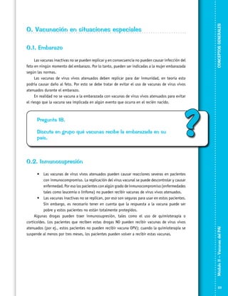 O.1. Embarazo
Las vacunas inactivas no se pueden replicar y en consecuencia no pueden causar infección del
feto en ningún momento del embarazo. Por lo tanto, pueden ser indicadas a la mujer embarazada
según las normas.
Las vacunas de virus vivos atenuados deben replicar para dar inmunidad, en teoría esto
podría causar daño al feto. Por esto se debe tratar de evitar el uso de vacunas de virus vivos
atenuados durante el embarazo.
En realidad no se vacuna a la embarazada con vacunas de virus vivos atenuados para evitar
el riesgo que la vacuna sea implicada en algún evento que ocurra en el recién nacido.

Pregunta 18.
Discuta en grupo qué vacunas recibe la embarazada en su
país.

CONCEPTOS GENERALES

O. Vacunación en situaciones especiales

?

•	 Las vacunas de virus vivos atenuados pueden causar reacciones severas en pacientes
con inmunocompromiso. La replicación del virus vacunal se puede descontrolar y causar
enfermedad. Por eso los pacientes con algún grado de inmunocompromiso (enfermedades
tales como leucemia o linfoma) no pueden recibir vacunas de virus vivos atenuados.
•	 Las vacunas inactivas no se replican, por eso son seguras para usar en estos pacientes.
Sin embargo, es necesario tener en cuenta que la respuesta a la vacuna puede ser
pobre y estos pacientes no están totalmente protegidos.
Algunas drogas pueden traer inmunosupresión, tales como el uso de quimioterapia o
corticoides. Los pacientes que reciben estas drogas NO pueden recibir vacunas de virus vivos
atenuados (por ej., estos pacientes no pueden recibir vacuna OPV); cuando la quimioterapia se
suspende al menos por tres meses, los pacientes pueden volver a recibir estas vacunas.

Módulo II – Vacunas del PAI	

O.2. Inmunosupresión

23

 