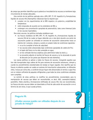 Pregunta 19.
¿Cuáles vacunas pueden ser utilizadas después de una
jornada de trabajo?

?

CONCEPTOS GENERALES
Módulo II – Vacunas del PAI	

de campo que permiten identificar que la potencia e inocuidad de las vacunas se mantienen bajo
circunstancias de manejo adecuadas.
Esta revisión de las políticas aplicada solo a OPV, DPT, TT, DT, hepatitis B y formulaciones
líquidas de vacunas Hib (Haemophilus influenzae tipo b) requiere que:
•	 cumplan con los requerimientos de la OMS respecto a la potencia y estabilidad de
temperatura;
•	 estén empacadas de acuerdo con los estándares de ISO; y
•	 contengan una concentración apropiada de preservativos, tales como timerosal (solo
en las vacunas inyectables).
Para estas vacunas, las políticas revisadas establecen que:
•	 los frascos multidosis de OPV, DPT, TT, DT, hepatitis B y formulaciones líquidas de
vacunas Hib de los cuales se hayan obtenido una o más dosis durante una sesión de
vacunación pueden ser utilizados en sesiones de vacunación subsecuentes hasta un
máximo de 4 semanas, siempre y cuando se cumplan todas las condiciones siguientes:
	 no se ha cumplido la fecha de caducidad;
	 las vacunas están almacenadas bajo condiciones apropiadas de cadena de frío;
	 el tapón del frasco no ha sido sumergido en agua;
	 se han utilizado técnicas asépticas para administrar todas las dosis; y
	 se encuentra adjunto el monitor de frascos de vacuna y no ha alcanzado el punto
de descarte (en los países que disponen de este elemento).
Las nuevas políticas se aplican a todos los frascos de vacunas, incluyendo aquellos que
han sido transportados bajo cadena de frío para sesiones de vacunación extramuros, siempre y
cuando los procedimientos estandarizados de manejo se hayan seguido. Esto significa que los
frascos no abiertos pueden ser usados en sesiones de inmunización subsecuentes, en diferentes
sitios, incluso por varios días, a condición de que hayan sido almacenados en termos o cajas frías
con un número suficiente de paquetes refrigerantes y que todas las otras condiciones señaladas
sean cumplidas.
La revisión de estas políticas no modifica los procedimientos recomendados para la
manipulación de vacunas que deban ser reconstituidas, es decir, BCG, sarampión/rubéola/
parotiditis, fiebre amarilla y formulaciones liofilizadas de vacuna Hib. Una vez reconstituidas,
los frascos de estas vacunas deben ser desechados al final de cada sesión de vacunación o en el
término de seis horas, lo que suceda primero.

25

 