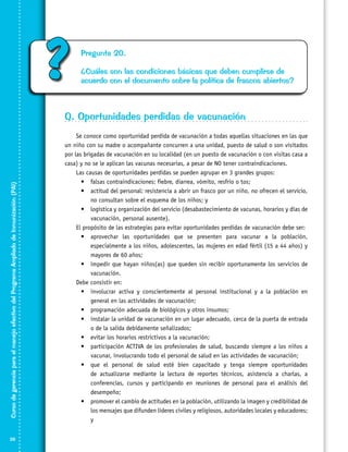 ?

Pregunta 20.
¿Cuáles son las condiciones básicas que deben cumplirse de
acuerdo con el documento sobre la política de frascos abiertos?

Curso de gerencia para el manejo efectivo del Programa Ampliado de Inmunización (PAI)

Q. Oportunidades perdidas de vacunación

26

Se conoce como oportunidad perdida de vacunación a todas aquellas situaciones en las que
un niño con su madre o acompañante concurren a una unidad, puesto de salud o son visitados
por las brigadas de vacunación en su localidad (en un puesto de vacunación o con visitas casa a
casa) y no se le aplican las vacunas necesarias, a pesar de NO tener contraindicaciones.
Las causas de oportunidades perdidas se pueden agrupar en 3 grandes grupos:
•	 falsas contraindicaciones: fiebre, diarrea, vómito, resfrío o tos;
•	 actitud del personal: resistencia a abrir un frasco por un niño, no ofrecen el servicio,
no consultan sobre el esquema de los niños; y
•	 logística y organización del servicio (desabastecimiento de vacunas, horarios y días de
vacunación, personal ausente).
El propósito de las estrategias para evitar oportunidades perdidas de vacunación debe ser:
•	 aprovechar las oportunidades que se presenten para vacunar a la población,
especialmente a los niños, adolescentes, las mujeres en edad fértil (15 a 44 años) y
mayores de 60 años;
•	 impedir que hayan niños(as) que queden sin recibir oportunamente los servicios de
vacunación.
Debe consistir en:
•	 involucrar activa y conscientemente al personal institucional y a la población en
general en las actividades de vacunación;
•	 programación adecuada de biológicos y otros insumos;
•	 instalar la unidad de vacunación en un lugar adecuado, cerca de la puerta de entrada
o de la salida debidamente señalizados;
•	 evitar los horarios restrictivos a la vacunación;
•	 participación ACTIVA de los profesionales de salud, buscando siempre a los niños a
vacunar, involucrando todo el personal de salud en las actividades de vacunación;
•	 que el personal de salud esté bien capacitado y tenga siempre oportunidades
de actualizarse mediante la lectura de reportes técnicos, asistencia a charlas, a
conferencias, cursos y participando en reuniones de personal para el análisis del
desempeño;
•	 promover el cambio de actitudes en la población, utilizando la imagen y credibilidad de
los mensajes que difunden líderes civiles y religiosos, autoridades locales y educadores;
y

 