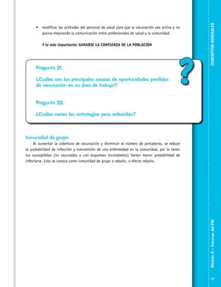 Y lo más importante: GANARSE LA CONFIANZA DE LA POBLACIÓN

Pregunta 21.
¿Cuáles son las principales causas de oportunidades perdidas
de vacunación en su área de trabajo?

?

CONCEPTOS GENERALES

•	 modificar las actitudes del personal de salud para que la vacunación sea activa y no
pasiva mejorando la comunicación entre profesionales de salud y la comunidad.

Pregunta 22.
¿Cuáles serían las estrategias para reducirlas?

Inmunidad de grupo

Módulo II – Vacunas del PAI	

Al aumentar la cobertura de vacunación y disminuir el número de portadores, se reduce
la probabilidad de infección y transmisión de una enfermedad en la comunidad, por lo tanto
los susceptibles (no vacunados o con esquemas incompletos) tienen menor probabilidad de
infectarse. Esto se conoce como inmunidad de grupo o rebaño, o efecto rebaño.

27

 