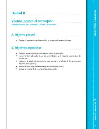 Vacuna contra el sarampión
(Tiempo estimado para completar la unidad – 30 minutos)

A. Objetivo general

VACUNA CONTRA EL SARAMPIÓN

Unidad II

•	 Conocer la vacuna contra el sarampión, su importancia y características.

B. Objetivos específicos

Módulo II – Vacunas del PAI	

•	 Describir las características de la vacuna contra el sarampión;
•	 indicar la dosis adecuada, la vía de administración y el esquema recomendado de
vacunación;
•	 establecer la edad más conveniente para vacunar y el efecto de los anticuerpos
maternos en la vacuna;
•	 señalar las reacciones desfavorables y las contraindicaciones; y
•	 analizar la eficacia de la vacuna contra el sarampión.

29

 