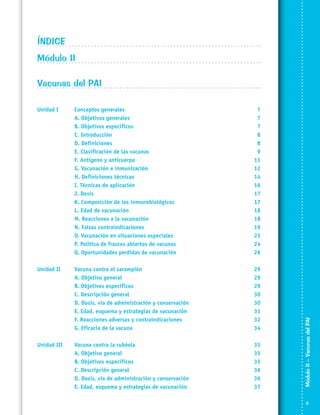 ÍNDICE	
Módulo II	
Vacunas del PAI	
Conceptos generales	
A. Objetivos generales	
B. Objetivos específicos	
C. Introducción	
D. Definiciones	
E. Clasificación de las vacunas	
F. Antígeno y anticuerpo	
G. Vacunación e inmunización	
H. Definiciones técnicas	
I. Técnicas de aplicación	
J. Dosis	
K. Composición de los inmunobiológicos	
L. Edad de vacunación	
M. Reacciones a la vacunación 	
N. Falsas contraindicaciones	
O. Vacunación en situaciones especiales	
P. Política de frascos abiertos de vacunas	
Q. Oportunidades perdidas de vacunación	

7
7
7
8
8
9
11
12
14
16
17
17
18
18
19
23
24
26

Unidad II	
	
	
	
	
	
	
	

Vacuna contra el sarampión	
A. Objetivo general	
B. Objetivos específicos	
C. Descripción general	
D. Dosis, vía de administración y conservación	
E. Edad, esquema y estrategias de vacunación	
F. Reacciones adversas y contraindicaciones	
G. Eficacia de la vacuna	

29
29
29
30
30
31
32
34

Unidad III	
	
	
	
	
	

Vacuna contra la rubéola	
A. Objetivo general	
B. Objetivos específicos	
C. Descripción general	
D. Dosis, vía de administración y conservación	
E. Edad, esquema y estrategias de vacunación	

35
35
35
36
36
37

Módulo II – Vacunas del PAI	

Unidad I	
	
	
	
	
	
	
	
	
	
	
	
	
	
	
	
	
	



 