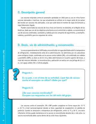 C. Descripción general
Las vacunas originales contra el sarampión aprobadas en 1963 para su uso en niños fueron
vacunas atenuadas e inactivas. Las que actualmente se utilizan en la mayor parte de los países
del mundo son vacunas más atenuadas, a las que suele darse el nombre de cepas de Schwartz y
cepa Edmonston Zagreb.
Pueden usarse todas las vacunas de virus vivos con licencia; no obstante, en la Región de las
Américas, dado que uno de los objetivos prioritarios es el control de la rubéola, se recomienda el
uso de vacunas combinadas, sarampión y rubéola para las campañas de seguimiento, y sarampión,
rubéola y parotiditis para los esquemas de rutina.

Curso de gerencia para el manejo efectivo del Programa Ampliado de Inmunización (PAI)

D. Dosis, vía de administración y conservación

30

La vacuna generalmente es liofilizada y reconstituida con agua destilada estéril a temperatura
de refrigeración, inmediatamente antes de la administración. Se administra por vía subcutánea
como antígeno simple, combinada con la vacuna contra rubéola (SR), o la combinada con rubéola
y parotiditis (SRP). La dosis es de 0,5 ml y debe administrarse en la parte superior del brazo, a
nivel del músculo deltoides. La reconstrucción y aplicación se realiza con una jeringa de 0,5 a 1
cc, con aguja calibre 25G x 5/8 de pulgada.

?

Pregunta 1.
En su país, o en el área de su actividad, ¿qué tipo de vacuna
contra el sarampión se utiliza? ¿Sabe por qué?
Pregunta 2.
¿Se usan vacunas combinadas?
Compare sus respuestas con las del resto del grupo.

Las vacunas contra el sarampión, SR o SRP pueden congelarse en forma segura de -15 ºC
a -25 ºC a nivel nacional/regional (donde se tiene capacidad de congelación) sin pérdida de
potencia. Cuando se almacenan a temperatura de refrigeración, entre +2 ºC y +8 ºC, una dosis
infectante mínima puede mantenerse en la vacuna no reconstituida durante dos o más años. La
vacuna reconstituida debe usarse dentro de las ocho horas siguientes.

 
