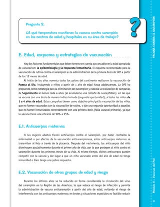 ¿A qué temperatura mantienen la vacuna contra sarampión
en los centros de salud y hospitales en su área de trabajo?

?

E. Edad, esquema y estrategias de vacunación

VACUNA CONTRA EL SARAMPIÓN

Pregunta 3.

Hay dos factores fundamentales que deben tenerse en cuenta para establecer la edad apropiada
de vacunación: la epidemiología y la respuesta inmunitaria. El esquema recomendado para la
vacunación de rutina contra el sarampión es la administración de la primera dosis de SRP a partir
de los 12 meses de edad.
Al inicio de los años noventa todos los países del continente realizaron la vacunación de
Puesta al Día, incluyendo a niños a partir de 1 año de edad hasta adolescentes. La OPS ha
propuesto como estrategia para la eliminación del sarampión y rubéola la realización de campañas
de Seguimiento al menos cada 4 años (al acumularse una cohorte de susceptibles), en las que
se vacuna con una dosis de manera indiscriminada (segunda oportunidad), a todos los niños de
1 a 4 años de edad. Estas campañas tienen como objetivo principal la vacunación de los niños
que no fueron vacunados con la vacunación de rutina, o dar una segunda oportunidad a aquellos
que no fueron inmunizados correctamente con una primera dosis (falla vacunal primaria), ya que
la vacuna tiene una eficacia de 90% a 95%.

Si las mujeres adultas tienen anticuerpos contra el sarampión, por haber contraído la
enfermedad o por efectos de la vacunación antisarampionosa, estos anticuerpos maternos se
transmiten al feto a través de la placenta. Después del nacimiento, los anticuerpos del niño
disminuyen paulatinamente durante el primer año de vida, por lo que protegen al niño contra el
sarampión durante los primeros meses de su vida. Al mismo tiempo, dichos anticuerpos pueden
competir con la vacuna y dar lugar a que un niño vacunado antes del año de edad no tenga
inmunidad o bien tenga una pobre respuesta.

E.2. Vacunación de otros grupos de edad y riesgo
Durante los últimos años se ha reducido en forma considerable la circulación del virus
del sarampión en la Región de las Americas, lo que reduce el riesgo de infección y permite
la administración de vacuna antisarampión a partir del año de edad, evitando el riesgo de
interferencia con los anticuerpos maternos; en brotes y situaciones especiales es factible reducir

Módulo II – Vacunas del PAI	

E.1. Anticuerpos maternos

31

 