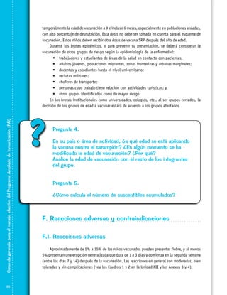 Curso de gerencia para el manejo efectivo del Programa Ampliado de Inmunización (PAI)

temporalmente la edad de vacunación a 9 e incluso 6 meses, especialmente en poblaciones aisladas,
con alto porcentaje de desnutrición. Esta dosis no debe ser tomada en cuenta para el esquema de
vacunación. Estos niños deben recibir otra dosis de vacuna SRP después del año de edad.
Durante los brotes epidémicos, o para prevenir su presentación, se deberá considerar la
vacunación de otros grupos de riesgo según la epidemiología de la enfermedad:
•	 trabajadores y estudiantes de áreas de la salud en contacto con pacientes;
•	 adultos jóvenes, poblaciones migrantes, zonas fronterizas y urbanas marginales;
•	 docentes y estudiantes hasta el nivel universitario;
•	 reclutas militares;
•	 choferes de transporte;
•	 personas cuyo trabajo tiene relación con actividades turísticas; y
•	 otros grupos identificados como de mayor riesgo.
En los brotes institucionales como universidades, colegios, etc., al ser grupos cerrados, la
decisión de los grupos de edad a vacunar estará de acuerdo a los grupos afectados.

32

?

Pregunta 4.
En su país o área de actividad, ¿a qué edad se está aplicando
la vacuna contra el sarampión? ¿En algún momento se ha
modificado la edad de vacunación? ¿Por qué?
Analice la edad de vacunación con el resto de los integrantes
del grupo.
Pregunta 5.
¿Cómo calcula el número de susceptibles acumulados?

F. Reacciones adversas y contraindicaciones
F.1. Reacciones adversas
Aproximadamente de 5% a 15% de los niños vacunados pueden presentar fiebre, y al menos
5% presentan una erupción generalizada que dura de 1 a 3 días y comienza en la segunda semana
(entre los días 7 y 14) después de la vacunación. Las reacciones en general son moderadas, bien
toleradas y sin complicaciones (vea los Cuadros 1 y 2 en la Unidad XII y los Anexos 3 y 4).

 