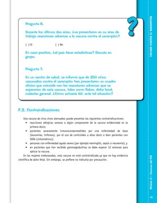 Durante los últimos dos años, ¿se presentaron en su área de
trabajo reacciones adversas a la vacuna contra el sarampión?
( ) Sí			

?

( ) No

En caso positivo, ¿el país tiene estadísticas? Discuta en
grupo.

VACUNA CONTRA EL SARAMPIÓN

Pregunta 6.

Pregunta 7.
En un centro de salud, se informó que de 250 niños
vacunados contra el sarampión tres presentaron un cuadro
clínico que coincide con las reacciones adversas que se
esperarían de esta vacuna, tales como fiebre, dolor local,
malestar general. ¿Cómo actuaría Ud. ante tal situación?

Una vacuna de virus vivos atenuados puede presentar las siguientes contraindicaciones:
•	 reacciones alérgicas severas a algún componente de la vacuna evidenciada en la
primera dosis;
•	 pacientes severamente inmunocomprometidos por una enfermedad de base
(leucemias, linfomas), por el uso de corticoides a altas dosis o bien pacientes con
SIDA (sintomáticos);
•	 personas con enfermedad aguda severa (por ejemplo meningitis, sepsis o neumonía); y
•	 en pacientes que han recibido gammaglobulinas se debe esperar 12 semanas para
aplicar la vacuna.
En las mujeres embarazadas, esta vacuna no está contraindicada ya que no hay evidencia
científica de daño fetal. Sin embargo, se prefiere no indicarla por precaución.

Módulo II – Vacunas del PAI	

F.2. Contraindicaciones

33

 