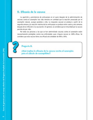 G. Eficacia de la vacuna

Curso de gerencia para el manejo efectivo del Programa Ampliado de Inmunización (PAI)

La aparición y persistencia de anticuerpos en el suero después de la administración de
vacunas contra el sarampión han sido menores en cantidad que la reacción provocada por el
sarampión natural, aunque paralelas a ella. La respuesta vacunal se produce a partir de la
segunda semana y la reacción máxima de los anticuerpos se produce entre cuatro y seis semanas
después de la infección o la vacunación. En general, se considera que la inmunidad por la vacuna
persiste de por vida.
No todas las personas a las que se han administrado vacunas contra el sarampión están
necesariamente protegidas contra esa enfermedad, pues ninguna vacuna es 100% eficaz. Se
considera que esta vacuna tiene una eficacia de alrededor de 90% a 95%.

34

?

Pregunta 8.
¿Qué implica la eficacia de la vacuna contra el sarampión
para el cálculo de susceptibles?

 