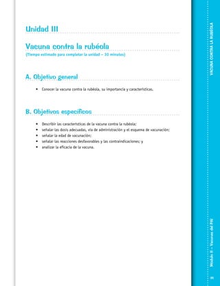 Vacuna contra la rubéola
(Tiempo estimado para completar la unidad – 30 minutos)

A. Objetivo general

VACUNA CONTRA LA RUBÉOLA

Unidad III

•	 Conocer la vacuna contra la rubéola, su importancia y características.

B. Objetivos específicos
Describir las características de la vacuna contra la rubéola;
señalar las dosis adecuadas, vía de administración y el esquema de vacunación;
señalar la edad de vacunación;
señalar las reacciones desfavorables y las contraindicaciones; y
analizar la eficacia de la vacuna.

Módulo II – Vacunas del PAI	

•	
•	
•	
•	
•	

35

 
