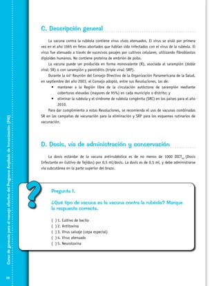 Curso de gerencia para el manejo efectivo del Programa Ampliado de Inmunización (PAI)

C. Descripción general

36

La vacuna contra la rubéola contiene virus vivos atenuados. El virus se aisló por primera
vez en el año 1965 en fetos abortados que habían sido infectados con el virus de la rubéola. El
virus fue atenuado a través de sucesivos pasajes por cultivos celulares, utilizando fibroblastos
diploides humanos. No contiene proteína de embrión de pollo.
La vacuna puede ser producida en forma monovalente (R), asociada al sarampión (doble
viral: SR) o con sarampión y parotiditis (triple viral: SRP).
Durante la 44o Reunión del Consejo Directivo de la Organización Panamericana de la Salud,
en septiembre del año 2003, el Consejo adoptó, entre sus Resoluciones, las de:
•	 mantener a la Región libre de la circulación autóctona de sarampión mediante
coberturas elevadas (mayores de 95%) en cada municipio o distrito; y
•	 eliminar la rubéola y el síndrome de rubéola congénita (SRC) en los países para el año
2010.
Para dar cumplimiento a estas Resoluciones, se recomienda el uso de vacunas combinadas
SR en las campañas de vacunación para la eliminación y SRP para los esquemas rutinarios de
vacunación.

D. Dosis, vía de administración y conservación
La dosis estándar de la vacuna antirrubéolica es de no menos de 1000 DICT50 (Dosis
Infectante en Cultivo de Tejidos) por 0,5 ml/dosis. La dosis es de 0,5 ml, y debe administrarse
vía subcutánea en la parte superior del brazo.

?

Pregunta 1.
¿Qué tipo de vacuna es la vacuna contra la rubéola? Marque
la respuesta correcta.
(
(
(
(
(

)	1. Cultivo de bacilo
)	2. Antitoxina
)	3. Virus salvaje (cepa especial)
)	4. Virus atenuado
)	5. Neurotoxina

 