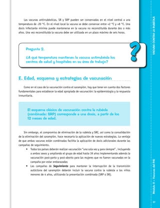 Pregunta 2.
¿A qué temperatura mantienen la vacuna antirrubéola los
centros de salud y hospitales en su área de trabajo?

?

VACUNA CONTRA LA RUBÉOLA

Las vacunas antirrubéolicas, SR y SRP pueden ser conservadas en el nivel central a una
temperatura de -20 °C. En el nivel local la vacuna se debe conservar entre +2 °C y +8 °C. Una
dosis infectante mínima puede mantenerse en la vacuna no reconstituida durante dos o más
años. Una vez reconstituida la vacuna debe ser utilizada en un plazo máximo de seis horas.

E. Edad, esquema y estrategias de vacunación
Como en el caso de la vacunación contra el sarampión, hay que tener en cuenta dos factores
fundamentales para establecer la edad apropiada de vacunación: la epidemiología y la respuesta
inmunitaria.

Sin embargo, el compromiso de eliminación de la rubéola y SRC, así como la consolidación
de la eliminación del sarampión, hace necesaria la aplicación de nuevas estrategias. La ventaja
de que ambas vacunas están combinadas facilita la aplicación de dosis adicionales durante las
campañas de seguimiento.
•	 Todos los países deberán realizar vacunación “una sola vez y para siempre” , incluyendo
a ambos sexos y ampliando el grupo de edad hasta 39 años implementando además la
vacunación post-parto y post-aborto para las mujeres que no fueron vacunadas en la
campaña por estar embarazadas
•	 Las campañas de Seguimiento para mantener la interrupción de la transmisión
autóctona del sarampión deberán incluir la vacuna contra la rubéola a los niños
menores de 4 años, utilizando la presentación combinada (SRP o SR).

Módulo II – Vacunas del PAI	

El esquema clásico de vacunación contra la rubéola
(combinada: SRP) corresponde a una dosis, a partir de los
12 meses de edad.

37

 