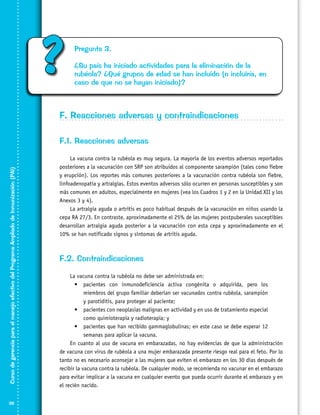 ?

Pregunta 3.
¿Su país ha iniciado actividades para la eliminación de la
rubéola? ¿Qué grupos de edad se han incluido (o incluiría, en
caso de que no se hayan iniciado)?

F. Reacciones adversas y contraindicaciones

Curso de gerencia para el manejo efectivo del Programa Ampliado de Inmunización (PAI)

F.1. Reacciones adversas

38

La vacuna contra la rubéola es muy segura. La mayoría de los eventos adversos reportados
posteriores a la vacunación con SRP son atribuidos al componente sarampión (tales como fiebre
y erupción). Los reportes más comunes posteriores a la vacunación contra rubéola son fiebre,
linfoadenopatía y artralgias. Estos eventos adversos sólo ocurren en personas susceptibles y son
más comunes en adultos, especialmente en mujeres (vea los Cuadros 1 y 2 en la Unidad XII y los
Anexos 3 y 4).
La artralgia aguda o artritis es poco habitual después de la vacunación en niños usando la
cepa RA 27/3. En contraste, aproximadamente el 25% de las mujeres postpuberales susceptibles
desarrollan artralgia aguda posterior a la vacunación con esta cepa y aproximadamente en el
10% se han notificado signos y síntomas de artritis aguda.
	

F.2. Contraindicaciones
La vacuna contra la rubéola no debe ser administrada en:
•	 pacientes con inmunodeficiencia activa congénita o adquirida, pero los
miembros del grupo familiar deberían ser vacunados contra rubéola, sarampión
y parotiditis, para proteger al paciente;
•	 pacientes con neoplasias malignas en actividad y en uso de tratamiento especial
como quimioterapia y radioterapia; y
•	 pacientes que han recibido gammaglobulinas; en este caso se debe esperar 12
semanas para aplicar la vacuna.
En cuanto al uso de vacuna en embarazadas, no hay evidencias de que la administración
de vacuna con virus de rubéola a una mujer embarazada presente riesgo real para el feto. Por lo
tanto no es necesario aconsejar a las mujeres que eviten el embarazo en los 30 días después de
recibir la vacuna contra la rubéola. De cualquier modo, se recomienda no vacunar en el embarazo
para evitar implicar a la vacuna en cualquier evento que pueda ocurrir durante el embarazo y en
el recién nacido.

 