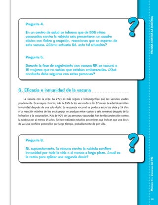 En un centro de salud se informa que de 500 niños
vacunados contra la rubéola seis presentaron un cuadro
clínico con fiebre y erupción, reacciones que se esperan de
esta vacuna. ¿Cómo actuaría Ud. ante tal situación?

?

VACUNA CONTRA LA RUBÉOLA

Pregunta 4.

Pregunta 5.
Durante la fase de seguimiento con vacuna SR se vacunó a
10 mujeres que no sabían que estaban embarazadas. ¿Qué
conducta debe seguirse con estas personas?

G. Eficacia e inmunidad de la vacuna

Pregunta 6.
Si, supuestamente, la vacuna contra la rubéola confiere
inmunidad por toda la vida o al menos a largo plazo, ¿cuál es
la razón para aplicar una segunda dosis?

?

Módulo II – Vacunas del PAI	

La vacuna con la cepa RA 27/3 es más segura e inmunogénica que las vacunas usadas
previamente. En ensayos clínicos, más de 95% de los vacunados a los 12 meses de edad desarrollan
inmunidad después de una sola dosis. La respuesta vacunal se produce entre los siete y 14 dias
y la reacción máxima de los anticuerpos se produce entre cuatro y seis semanas después de la
infección o la vacunación. Más de 90% de las personas vacunadas han tenido protección contra
la rubéola por al menos 15 años. Se han realizado estudios posteriores que indican que una dosis
de vacuna confiere protección por largo tiempo, probablemente de por vida.

39

 
