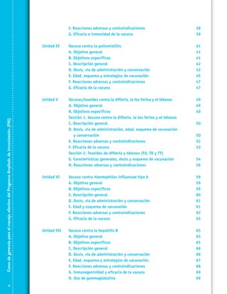 F. Reacciones adversas y contraindicaciones	
G. Eficacia e inmunidad de la vacuna	

38
39

Unidad IV	
	
	
	
	
	
	
	

Curso de gerencia para el manejo efectivo del Programa Ampliado de Inmunización (PAI)

	
	

Vacuna contra la poliomielitis	
A. Objetivo general	
B. Objetivos específicos	
C. Descripción general	
D. Dosis, vía de administración y conservación	
E. Edad, esquema y estrategias de vacunación	
F. Reacciones adversas y contraindicaciones	
G. Eficacia de la vacuna	

41
41
41
42
43
45
47
47

Unidad V	
	
	
	
	
	
	
	
	
	
	
	

Vacunas/toxoides contra la difteria, la tos ferina y el tétanos 	
A. Objetivo general	
B. Objetivos específicos	
Sección 1. Vacuna contra la difteria, la tos ferina y el tétanos
C. Descripción general	
D. Dosis, vía de administración, edad, esquema de vacunación
y conservación	
E. Reacciones adversas y contraindicaciones	
F. Eficacia de la vacuna	
Sección 2. Toxoides de difteria y tétanos (Td, TD y TT)
G. Características generales, dosis y esquema de vacunación	
H. Reacciones adversas y contraindicaciones	

49
49
49

Unidad VI	
	
	
	
	
	
	
	

Vacuna contra Haemophilus influenzae tipo b	
A. Objetivo general	
B. Objetivos específicos	
C. Descripción general	
D. Dosis, vía de administración y conservación 	
E. Edad y esquema de vacunación	
F. Reacciones adversas y contraindicaciones	
G. Eficacia de la vacuna	

59
59
59
60
61
61
62
63

Unidad VII	
	
	
	
	
	
	
	
	

Vacuna contra la hepatitis B	
A. Objetivo general	
B. Objetivos específicos	
C. Descripción general	
D. Dosis, vía de administración y conservación	
E. Edad, esquema y estrategias de vacunación	
F. Reacciones adversas y contraindicaciones	
G. Inmunogenicidad y eficacia de la vacuna	
H. Uso de gammaglobulina	

65
65
65
66
66
67
68
69
69

50
50
52
53
54
56

 