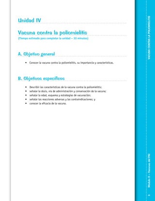 Vacuna contra la poliomielitis
(Tiempo estimado para completar la unidad – 30 minutos)

A. Objetivo general

VACUNA CONTRA LA POLIOMIELITIS

Unidad IV

•	 Conocer la vacuna contra la poliomielitis, su importancia y características.

B. Objetivos específicos
Describir las características de la vacuna contra la poliomielitis;
señalar la dosis, vía de administración y conservación de la vacuna;
señalar la edad, esquema y estrategias de vacunación;
señalar las reacciones adversas y las contraindicaciones; y
conocer la eficacia de la vacuna.

Módulo II – Vacunas del PAI	

•	
•	
•	
•	
•	

41

 