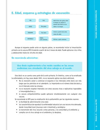VACUNA CONTRA LA POLIOMIELITIS

E. Edad, esquema y estrategias de vacunación

Aunque el esquema puede variar en algunos países, se recomienda iniciar la inmunización
primaria con la vacuna OPV trivalente a partir de los 2 meses de edad. Puede aplicarse a los niños
y adolescentes hasta los 18 años de edad.

Se recomienda administrar:

Esta dosis no se cuenta como parte de la serie primaria. En América, como se ha erradicado
la enfermedad y no hay casos desde 1991, no es necesario aplicar esa dosis adicional.
•	 No es necesario volver a comenzar el esquema si los intervalos entre dosis son más
largos que los previstos en el calendario. Lo importante es el número total de dosis y
no el intervalo entre las mismas;
•	 no es necesario respetar intervalos con otras vacunas vivas o replicativas inyectables
o inmunoglobulinas; y
•	 la vacuna antipoliomielítica puede aplicarse simultáneamente con cualquier otra
vacuna.
Se recomienda la OPV para la erradicación de la poliomielitis por las siguientes razones:
•	 la facilidad de administración (vía oral);
•	 las características de reproducir la enfermedad natural al ser una vacuna viva atenuada,
dando inmunidad local (mucosas oral e intestinal) y serológica;
•	 la transmisión del virus vacunal a otras personas, a la comunidad y el ambiente; y
•	 compite con el virus salvaje en el ambiente y lo desplaza.

Módulo II – Vacunas del PAI	

Una dosis suplementaria a los recién nacidos en las zonas
endémicas con circulación del virus salvaje en el mundo.

45

 