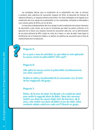 Curso de gerencia para el manejo efectivo del Programa Ampliado de Inmunización (PAI)

Las estrategias básicas para la erradicación de la poliomielitis han sido: a) alcanzar
y mantener altas coberturas de vacunación (mayores de 95%), b) desarrollo de sistemas de
vigilancia eficaces y c) respuesta efectiva ante brotes. Con estas estrategias se ha logrado ya la
erradicación del virus salvaje de la poliomielitis en tres continentes, limitando la enfermedad a
unos cuantos países de África y el sur de Asia.
La clave para el desplazamiento del virus salvaje ha sido la realización de acciones intensivas
de vacunación a gran escala, por lo que se recomienda que todos los países continúen en la
ejecución de al menos una campaña nacional de vacunación cada año, con la administración
de una dosis adicional de OPV a todos los niños de 2 meses a 4 años de edad, hasta lograr la
Certificación de la Erradicación Global y se definan las políticas de vacunación para la fase de
mantenimiento de la erradicación.

46

?

Pregunta 5.
En su país o área de actividad, ¿a qué edad se está aplicando
la vacuna contra la poliomielitis? ¿Por qué?
Pregunta 6.
¿Se aplica la vacuna contra la poliomielitis simultáneamente
con otras vacunas?
Analice la edad y simultaneidad de la vacunación con el resto
de los integrantes del grupo.
Pregunta 7.
Pedro, de 2 años de edad, fue llevado a la unidad de salud
para recibir la segunda dosis de Sabin. Hace dos semanas
recibió una dosis de vacuna triple viral. Su hermano, de 5
años, solo recibió una dosis de Sabin al año de edad. ¿Qué
conducta adopta usted con cada uno? Discutir en grupo.

 