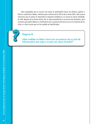 Está comprobado que la vacuna oral contra la poliomielitis tiene una eficacia superior a
95% en condiciones ideales, mientras que la eficacia de la IPV es de al menos 90%. Vale la pena
mencionar que en países en desarrollo la respuesta antigénica a la vacuna es menor (alrededor
de 70% después de la tercera dosis). No se sabe exactamente la causa de este fenómeno, pero
se piensa que podría deberse a interferencia por la presencia de otros virus en el intestino de los
niños o a otras causas que no han podido ser identificadas.

Curso de gerencia para el manejo efectivo del Programa Ampliado de Inmunización (PAI)

?

48

Pregunta 9.
¿Qué medidas se deben tomar con una persona de un país de
Latinoamérica que viaja a un país con casos de polio?

 