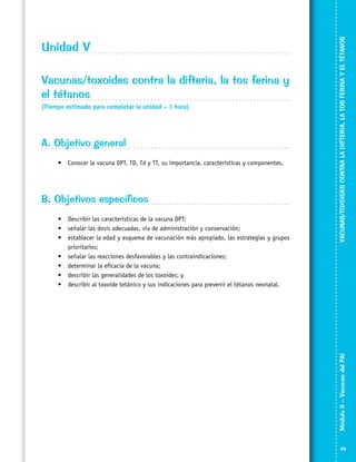 (Tiempo estimado para completar la unidad – 1 hora)

A. Objetivo general
•	 Conocer la vacuna DPT, TD, Td y TT, su importancia, características y componentes.

B. Objetivos específicos
•	 Describir las características de la vacuna DPT;
•	 señalar las dosis adecuadas, vía de administración y conservación;
•	 establecer la edad y esquema de vacunación más apropiado, las estrategias y grupos
prioritarios;
•	 señalar las reacciones desfavorables y las contraindicaciones;
•	 determinar la eficacia de la vacuna;
•	 describir las generalidades de los toxoides; y
•	 describir al toxoide tetánico y sus indicaciones para prevenir el tétanos neonatal.

VACUNAS/TOXOIDES CONTRA LA DIFTERIA, LA TOS FERINA Y EL TÉTANOS

Vacunas/toxoides contra la difteria, la tos ferina y
el tétanos

Módulo II – Vacunas del PAI	

Unidad V

49

 