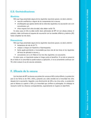 Absolutas
Niño que haya presentado alguna de las siguientes reacciones graves a la dosis anterior:
•	 reacción anafiláctica a alguno de los componentes de la vacuna;
•	 encefalopatía que aparece dentro de los siete días siguientes a la vacunación con o sin
convulsiones; y/o
•	 niños mayores de 6 años de edad, ellos deben recibir TD.
En estos casos el niño no debe recibir dosis adicionales de DPT (ni con células enteras ni
acelular), debe continuarse el esquema de vacunación con los toxoides diftérico y tetánico (DT)
hasta completar las tres dosis.

Precauciones
Niño que haya presentado alguna de las siguientes reacciones graves a la dosis anterior:
•	 temperatura de más de 40 °C;
•	 colapso o choque con hipotonía o hiporrespuesta;
•	 llanto agudo persistente o inconsolable que dura más de tres horas en las siguientes
48 horas de aplicada la vacuna; y
•	 convulsiones con o sin fiebre en los tres días siguientes a la vacunación.
En estos casos, es importante evaluar el riesgo contra el beneficio. Si se está en presencia
de un brote en la comunidad se puede evaluar su aplicación, si no es conveniente continuar con
TD o bien evaluar el uso de vacunas acelulares.

VACUNAS/TOXOIDES CONTRA LA DIFTERIA, LA TOS FERINA Y EL TÉTANOS

E.3. Contraindicaciones

F. Eficacia de la vacuna

Módulo II – Vacunas del PAI	

Con tres dosis de DPT se alcanza una protección cercana al 85% contra difteria. La protección
para la tos ferina es de 70% a 85% y presenta una caída sensible de la inmunidad tres años
después de la vacunación, llegando a una disminuición de 50% a los cinco años. La protección
para el tétanos es superior a 95% y la inmunidad que confiere es prolongada; sin embargo es
necesario recibir los refuerzos correspondientes, especialmente en mujeres en edad fértil.

53

 