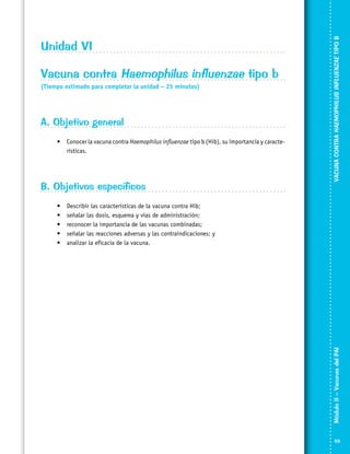 Vacuna contra Haemophilus influenzae tipo b
(Tiempo estimado para completar la unidad – 25 minutos)

A. Objetivo general
•	 Conocer la vacuna contra Haemophilus influenzae tipo b (Hib), su importancia y caracte­
rísticas.

B. Objetivos específicos
Describir las características de la vacuna contra Hib;
señalar las dosis, esquema y vías de administración;
reconocer la importancia de las vacunas combinadas;
señalar las reacciones adversas y las contraindicaciones; y
analizar la eficacia de la vacuna.

Módulo II – Vacunas del PAI	

•	
•	
•	
•	
•	

VACUNA CONTRA HAEMOPHILUS INFLUENZAE TIPO B

Unidad VI

59

 