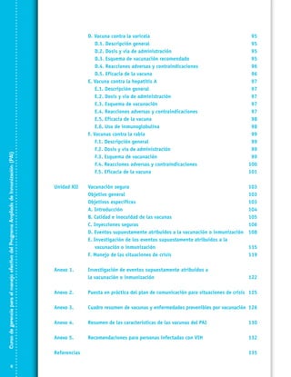 Curso de gerencia para el manejo efectivo del Programa Ampliado de Inmunización (PAI)

	
	
	
	
	
	
	
	
	
	
	
	
	
	
	
	
	
	
	

D. Vacuna contra la varicela	
D.1. Descripción general	
D.2. Dosis y vía de administración	
D.3. Esquema de vacunación recomendado	
D.4. Reacciones adversas y contraindicaciones	
D.5. Eficacia de la vacuna	
E. Vacuna contra la hepatitis A	
E.1. Descripción general 	
E.2. Dosis y vía de administración	
E.3. Esquema de vacunación	
E.4. Reacciones adversas y contraindicaciones	
E.5. Eficacia de la vacuna	
E.6. Uso de inmunoglobulina	
F. Vacunas contra la rabia	
F.1. Descripción general 	
F.2. Dosis y vía de administración	
F.3. Esquema de vacunación	
F.4. Reacciones adversas y contraindicaciones	
F.5. Eficacia de la vacuna	

95
95
95
95
96
96
97
97
97
97
97
98
98
99
99
99
99
100
101

Unidad XII	
	
	
	
	
	
	
	
	
	

Vacunación segura	
Objetivo general	
Objetivos específicos 	
A. Introducción	
B. Calidad e inocuidad de las vacunas	
C. Inyecciones seguras	
D. Eventos supuestamente atribuidos a la vacunación o inmunización	
E. Investigación de los eventos supuestamente atribuidos a la
vacunación o inmunización 	
F. Manejo de las situaciones de crisis	

103
103
103
104
105
106
108

Anexo 1.	
	

Investigación de eventos supuestamente atribuidos a
la vacunación o inmunización	

Anexo 2.	

Puesta en práctica del plan de comunicación para situaciones de crisis	 125

Anexo 3.	

Cuadro resumen de vacunas y enfermedades prevenibles por vacunación	 126

Anexo 4.	

Resumen de las características de las vacunas del PAI	

130

Anexo 5.	

Recomendaciones para personas infectadas con VIH	

132

Referencias		


115
119

122

135

 