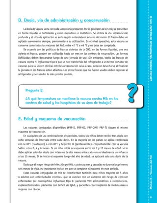 La dosis de vacuna varía con cada laboratorio productor. Por lo general es de 0,5 ml y se presentan
en forma líquidas o liofilizadas y como monodosis o multidosis. Se utiliza la vía intramuscular
profunda y el sitio de aplicación es en la región anterolateral externa del muslo. El frasco debe ser
agitado suavemente siempre, previamente a su utilización. En el nivel operativo, esta vacuna se
conserva como todas las vacunas del PAI, entre +2 °C a +8 °C y no debe ser congelada.
De acuerdo con las políticas de frascos abiertos de la OMS, en las formas líquidas, una vez
abierto el frasco, pueden ser utilizadas hasta un mes en los centros de vacunación. Las formas
liofilizadas deben descartarse luego de una jornada de uso. Sin embargo, todos las frascos de
vacuna contra H. influenzae tipo b que se han transferido del refrigerador a un termo portador de
vacunas para su uso en clínicas móviles o vacunación casa a casa, deberán desecharse al finalizar
la jornada si los frascos están abiertos. Los otros frascos que no fueron usados deben regresar al
refrigerador y ser usados lo más pronto posible.

Pregunta 2.
¿A qué temperatura se mantiene la vacuna contra Hib en los
centros de salud y los hospitales de su área de trabajo?

?

VACUNA CONTRA HAEMOPHILUS INFLUENZAE TIPO B

D. Dosis, vía de administración y conservación

Las vacunas conjugadas disponibles (PRP-D, PRP-OC, PRP-OMP, PRP-T) siguen el mismo
esquema de vacunación.
En cualquiera de las combinaciones disponibles, todos los niños deben recibir tres dosis con
ocho semanas de intervalo entre cada dosis. En la mayoría de los países se aplica combinada
con la DPT (cuádruple) o con DPT y hepatitis B (pentavalente), con­­jun­tamente con la vacuna
Sabin, a los 2, 4 y 6 meses. Si un niño inicia su esquema entre los 7 y 11 meses de edad, se le
debe aplicar solo dos dosis con intervalo de dos meses entre cada una e idealmente un refuerzo
a los 15 meses. Si se inicia el esquema luego del año de edad, se aplicará solo una dosis de la
vacuna.
Dado que el mayor riesgo de infección por Hib, cuadros graves y secuelas es durante los primeros
seis meses de vida, es importante insistir en que se complete el esquema en este periodo.
Estas vacunas conjugadas de Hib se recomiendan también para niños mayores de 5 años
o adultos con enfermedades crónicas, que se asocian con un aumento del riesgo de contraer
enfermedad por Haemophilus influenzae tipo b: pacientes VIH asintomáticos o sintomáticos,
esplenectomizados, pacientes con déficit de IgG2, y pacientes con trasplante de médula ósea o
mujeres con cáncer.

Módulo II – Vacunas del PAI	

E. Edad y esquema de vacunación

61

 