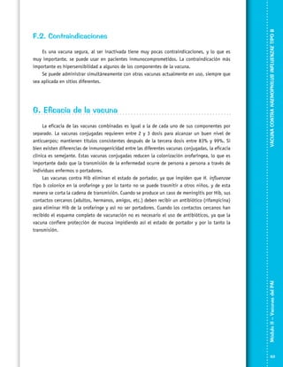 G. Eficacia de la vacuna
La eficacia de las vacunas combinadas es igual a la de cada uno de sus componentes por
separado. La vacunas conjugadas requieren entre 2 y 3 dosis para alcanzar un buen nivel de
anticuerpos; mantienen títulos consistentes después de la tercera dosis entre 83% y 99%. Si
bien existen diferencias de inmunogenicidad entre las diferentes vacunas conjugadas, la eficacia
clínica es semejante. Estas vacunas conjugadas reducen la colonización orofaríngea, lo que es
importante dado que la transmisión de la enfermedad ocurre de persona a persona a través de
individuos enfermos o portadores.
Las vacunas contra Hib eliminan el estado de portador, ya que impiden que H. influenzae
tipo b colonice en la orofaringe y por lo tanto no se puede trasmitir a otros niños, y de esta
manera se corta la cadena de transmisión. Cuando se produce un caso de meningitis por Hib, sus
contactos cercanos (adultos, hermanos, amigos, etc.) deben recibir un antibiótico (rifampicina)
para eliminar Hib de la orofaringe y así no ser portadores. Cuando los contactos cercanos han
recibido el esquema completo de vacunación no es necesario el uso de antibióticos, ya que la
vacuna confiere protección de mucosa impidiendo así el estado de portador y por lo tanto la
transmisión.

VACUNA CONTRA HAEMOPHILUS INFLUENZAE TIPO B

Es una vacuna segura, al ser inactivada tiene muy pocas contraindicaciones, y lo que es
muy importante, se puede usar en pacientes inmunocomprometidos. La contraindicación más
importante es hipersensibilidad a algunos de los componentes de la vacuna.
Se puede administrar simultáneamente con otras vacunas actualmente en uso, siempre que
sea aplicada en sitios diferentes.

Módulo II – Vacunas del PAI	

F.2. Contraindicaciones

63

 