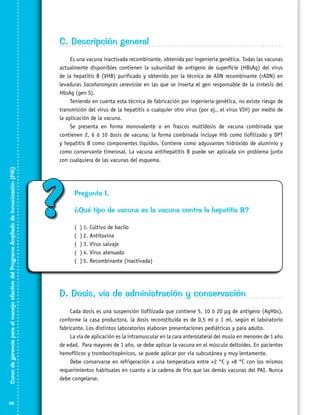 C. Descripción general

Curso de gerencia para el manejo efectivo del Programa Ampliado de Inmunización (PAI)

Es una vacuna inactivada recombinante, obtenida por ingeniería genética. Todas las vacunas
actualmente disponibles contienen la subunidad de antígeno de superficie (HBsAg) del virus
de la hepatitis B (VHB) purificado y obtenido por la técnica de ADN recombinante (rADN) en
levaduras Sacaharomyces cerevisiae en las que se inserta el gen responsable de la síntesis del
HbsAg (gen S).
Teniendo en cuenta esta técnica de fabricación por ingenieria genética, no existe riesgo de
transmisión del virus de la hepatitis o cualquier otro virus (por ej., el virus VIH) por medio de
la aplicación de la vacuna.
Se presenta en forma monovalente o en frascos multidosis de vacuna combinada que
contienen 2, 6 ó 10 dosis de vacuna; la forma combinada incluye Hib como liofilizado y DPT
y hepatitis B como componentes líquidos. Contiene como adyuvantes hidróxido de aluminio y
como conservante timerosal. La vacuna antihepatitis B puede ser aplicada sin problema junto
con cualquiera de las vacunas del esquema.

66

?

Pregunta 1.
¿Qué tipo de vacuna es la vacuna contra la hepatitis B?
(
(
(
(
(

)	1. Cultivo de bacilo
)	2. Antitoxina
)	3. Virus salvaje
)	4. Virus atenuado
)	5. Recombinante (inactivada)

D. Dosis, vía de administración y conservación
Cada dosis es una suspensión liofilizada que contiene 5, 10 ó 20 µg de antígeno (AgHbs),
conforme la casa productora, la dosis reconstituida es de 0,5 ml o 1 ml, según el laboratorio
fabricante. Los distintos laboratorios elaboran presentaciones pediátricas y para adulto.
La vía de aplicación es la intramuscular en la cara anterolateral del muslo en menores de 1 año
de edad. Para mayores de 1 año, se debe aplicar la vacuna en el músculo deltoides. En pacientes
hemofílicos y trombocitopénicos, se puede aplicar por vía subcutánea y muy lentamente.
Debe conservarse en refrigeración a una temperatura entre +2 °C y +8 °C con los mismos
requerimientos habituales en cuanto a la cadena de frío que las demás vacunas del PAI. Nunca
debe congelarse.

 