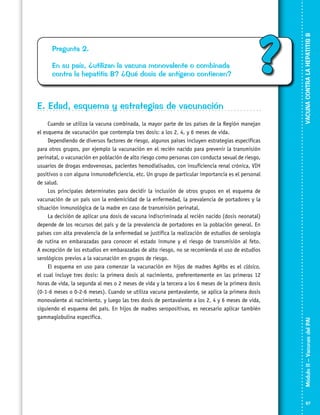 ?

E. Edad, esquema y estrategias de vacunación
Cuando se utiliza la vacuna combinada, la mayor parte de los países de la Región manejan
el esquema de vacunación que contempla tres dosis: a los 2, 4, y 6 meses de vida.
Dependiendo de diversos factores de riesgo, algunos países incluyen estrategias específicas
para otros grupos, por ejemplo la vacunación en el recién nacido para prevenir la transmisión
perinatal, o vacunación en población de alto riesgo como personas con conducta sexual de riesgo,
usuarios de drogas endovenosas, pacientes hemodialisados, con insuficiencia renal crónica, VIH
positivos o con alguna inmunodeficiencia, etc. Un grupo de particular importancia es el personal
de salud.
Los principales determinates para decidir la inclusión de otros grupos en el esquema de
vacunación de un país son la endemicidad de la enfermedad, la prevalencia de portadores y la
situación inmunológica de la madre en caso de transmisión perinatal.
La decisión de aplicar una dosis de vacuna indiscriminada al recién nacido (dosis neonatal)
depende de los recursos del país y de la prevalencia de portadores en la población general. En
países con alta prevalencia de la enfermedad se justifica la realización de estudios de serología
de rutina en embarazadas para conocer el estado inmune y el riesgo de transmisión al feto.
A excepción de los estudios en embarazadas de alto riesgo, no se recomienda el uso de estudios
serológicos previos a la vacunación en grupos de riesgo.
El esquema en uso para comenzar la vacunación en hijos de madres AgHbs es el clásico,
el cual incluye tres dosis: la primera dosis al nacimiento, preferentemente en las primeras 12
horas de vida, la segunda al mes o 2 meses de vida y la tercera a los 6 meses de la primera dosis
(0-1-6 meses o 0-2-6 meses). Cuando se utiliza vacuna pentavalente, se aplica la primera dosis
monovalente al nacimiento, y luego las tres dosis de pentavalente a los 2, 4 y 6 meses de vida,
siguiendo el esquema del país. En hijos de madres seropositivas, es necesario aplicar también
gammaglobulina específica.

VACUNA CONTRA LA HEPATITIS B

En su país, ¿utilizan la vacuna monovalente o combinada
contra la hepatitis B? ¿Qué dosis de antígeno contienen?

Módulo II – Vacunas del PAI	

Pregunta 2.

67

 