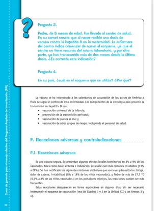 ?

Pregunta 3.
Pedro, de 5 meses de edad, fue llevado al centro de salud.
En su carnet consta que al nacer recibió una dosis de
vacuna contra la hepatitis B en la maternidad. La enfermera
del centro indica comenzar de nuevo el esquema, ya que el
centro no tiene vacunas del mismo laboratorio, y por otra
parte, ya han transcurrido más de dos meses desde la última
dosis. ¿Es correcta esta indicación?
Pregunta 4.

Curso de gerencia para el manejo efectivo del Programa Ampliado de Inmunización (PAI)

En su país, ¿cuál es el esquema que se utiliza? ¿Por qué?

68

La vacuna se ha incorporado a los calendarios de vacunación de los países de América a
fines de lograr el control de esta enfermedad. Los componentes de la estrategia para prevenir la
transmisión de hepatitis B son:
•	 vacunación universal de la infancia;
•	 prevención de la transmisión perinatal;
•	 vacunación de puesta al día; y
•	 vacunación de otros grupos de riesgo, incluyendo el personal de salud.

F. Reacciones adversas y contraindicaciones
F.1. Reacciones adversas
Es una vacuna segura. Se presentan algunos efectos locales transitorios en 3% a 9% de los
vacunados, tales como dolor, eritema e induración, los cuales son más comunes en adultos (13%
a 29%). Se han notificado los siguientes síntomas sistémicos que son leves y transitorios: fatiga,
dolor de cabeza, irritabilidad (8% a 18% de los niños vacunados), y fiebre de más de 37,7 °C
(0,4% a 8% de los niños vacunados); en los portadores crónicos, las reacciones pueden ser más
frecuentes.
Estas reacciones desaparecen en forma espontánea en algunos días, sin ser necesario
interrumpir el esquema de vacunación (vea los Cuadros 1 y 2 en la Unidad XII y los Anexos 3 y
4).

 