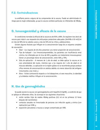 La anafilaxia previa a alguno de los componentes de la vacuna. Puede ser administrada sin
riesgo para la mujer embarazada, ya que la vacuna contiene partículas no infectantes de HBsAg.

G. Inmunogenicidad y eficacia de la vacuna
En condiciones normales la eficacia de la vacuna es de 95% a 98%. Se requieren tres dosis de
vacuna para inducir una respuesta de anticuerpos protectores adecuados (AntiHBs ≥ 10 mUI/ml
en más de 90% de los adultos sanos y más de 95% de los niños y adolescentes).
Existen algunos factores que influyen en la seroconversión luego de un esquema completo
de vacunación:
•	 Edad – Los mayores de 40 años presentan una menor proporción de seroconversión;
•	 Tipo de huésped – Los inmunocomprometidos, los pacientes con insuficiencia renal
crónica, los infectados por el virus de HIV y aquellos con tratamiento inmunosupresor
tienen un porcentaje menor de seroconversión, entre 50% y 70%;
•	 Sitio de aplicación – A menores de 1 año de edad, se debe aplicar la vacuna en la
cara anterolateral del muslo, mientras que a los mayores de 1 año de edad en el
músculo deltoides. La aplicación en la región glútea no se recomienda porque produce
cifras menores de seroconversión en adultos debido a la menor absorción del antígeno
inmunizante a ese nivel; y
•	 Otros - Existe controversia respecto a si el tabaquismo, el sexo masculino, la obesidad
y la diabetes mellitus influyen en la seroconversión.

VACUNA CONTRA LA HEPATITIS B

F.2. Contraindicaciones

Se puede asociar la vacuna con gammaglobulina anti-hepatitis B (IgHB), a condición de que
se aplique en diferentes sitios. Se aconseja en las siguientes situaciones:
•	 recién nacidos hijos de madres HBsAg positivas (0,5 ml en las primeras 12 horas
después del nacimiento);
•	 contactos sexuales no inmunizados de personas con infección aguda y crónica (con
replicación) por VHB; y
•	 exposición percutánea o mucosa a sangre contaminada por VHB.

Módulo II – Vacunas del PAI	

H. Uso de gammaglobulina

69

 
