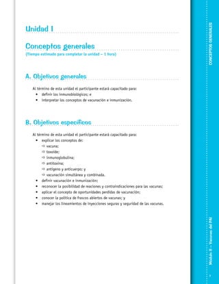 Conceptos generales
(Tiempo estimado para completar la unidad – 1 hora)

CONCEPTOS GENERALES

Unidad I

A. Objetivos generales
Al término de esta unidad el participante estará capacitado para:
•	 definir los inmunobiológicos; e
•	 interpretar los conceptos de vacunación e inmunización.

B. Objetivos específicos

Módulo II – Vacunas del PAI	

Al término de esta unidad el participante estará capacitado para:
•	 explicar los conceptos de:
	  vacuna;
	  toxoide;
	  inmunoglobulina;
	  antitoxina;
	  antígeno y anticuerpo; y
	  vacunación simultánea y combinada.
•	 definir vacunación e inmunización;
•	 reconocer la posibilidad de reaciones y contraindicaciones para las vacunas;
•	 aplicar el concepto de oportunidades perdidas de vacunación;
•	 conocer la política de frascos abiertos de vacunas; y
•	 manejar los lineamientos de inyecciones seguras y seguridad de las vacunas.



 