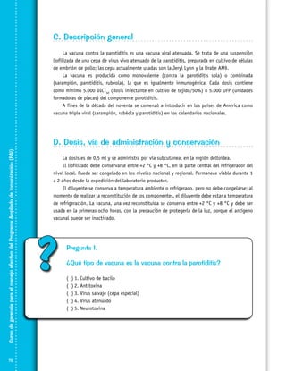 C. Descripción general
La vacuna contra la parotiditis es una vacuna viral atenuada. Se trata de una suspensión
liofilizada de una cepa de virus vivo atenuado de la parotiditis, preparada en cultivo de células
de embrión de pollo; las cepa actualmente usadas son la Jeryl Lynn y la Urabe AM9.
La vacuna es producida como monovalente (contra la parotiditis sola) o combinada
(sarampión, parotiditis, rubéola), la que es igualmente inmunogénica. Cada dosis contiene
como mínimo 5.000 DICT50 (dosis infectante en cultivo de tejido/50%) o 5.000 UFP (unidades
formadoras de placas) del componente parotiditis.
A fines de la década del noventa se comenzó a introducir en los países de América como
vacuna triple viral (sarampión, rubéola y parotiditis) en los calendarios nacionales.

Curso de gerencia para el manejo efectivo del Programa Ampliado de Inmunización (PAI)

D. Dosis, vía de administración y conservación

72

La dosis es de 0,5 ml y se administra por vía subcutánea, en la región deltoidea.
El liofilizado debe conservarse entre +2 °C y +8 °C, en la parte central del refrigerador del
nivel local. Puede ser congelado en los niveles nacional y regional. Permanece viable durante 1
a 2 años desde la expedición del laboratorio productor.
El diluyente se conserva a temperatura ambiente o refrigerado, pero no debe congelarse; al
momento de realizar la reconstitución de los componentes, el diluyente debe estar a temperatura
de refrigeración. La vacuna, una vez reconstituida se conserva entre +2 °C y +8 °C y debe ser
usada en la primeras ocho horas, con la precaución de protegerla de la luz, porque el antígeno
vacunal puede ser inactivado.

?

Pregunta 1.
¿Qué tipo de vacuna es la vacuna contra la parotiditis?
(
(
(
(
(

)	1. Cultivo de bacilo
)	2. Antitoxina
)	3. Virus salvaje (cepa especial)
)	4. Virus atenuado
)	5. Neurotoxina

 