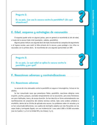 En su país, ¿se usa la vacuna contra la parotiditis? ¿En qué
situaciones?

?

E. Edad, esquema y estrategias de vacunación

VACUNA CONTRA LA PAROTIDITIS

Pregunta 2.

El esquema puede variar en algunos países, pero en general se recomienda al año de edad,
a través de la vacuna triple viral (sarampión, rubéola, parotiditis).
Algunos países indican una segunda dosis de triple viral durante las campañas de seguimiento
o al ingreso escolar, para cubrir la falla primaria de la vacuna y para proteger a los niños no
vacunados con la primera dosis. Se recomienda dar una segunda oportunidad con SRP.

Pregunta 3.
En su país, ¿a qué edad se aplica la vacuna contra la
parotiditis y por qué?

?

F. Reacciones adversas y contraindicaciones

La vacuna de virus atenuados contra la parotiditis es segura e inmu­nogénica, incluso en los
adultos.
Se han comunicado casos que presentaron fiebre, parotiditis, reacciones alérgicas como
erupción, prurito y púrpura, asociados temporalmente con la vacunación, pero estos fenómenos
son poco habituales, leves y de escasa duración. Se han descrito en forma extremadamente rara
manifestacio­nes de compromiso del sistema nervioso central, tales como sordera unilateral o
encefalitis, dentro de los 30 días de aplicada esta vacuna. Los problemas ceden sin secuelas y no
se han comunicado defunciones. Los cuadros de meningitis aséptica son más frecuentes con las
cepas Urabe y Leningrado Zagreb, con una incidencia de 1 caso cada 2.000 a 10.000 vacunados
(vea los Cuadros 1 y 2 en la Unidad XII y los Anexos 3 y 4).

Módulo II – Vacunas del PAI	

F.1. Reacciones adversas

73

 