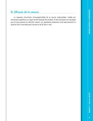 VACUNA CONTRA LA PAROTIDITIS

La respuesta inmunitaria (inmunogenicidad) de la vacuna antiparotídea, medida por
anticuerpos específicos, es mayor de 95% después de una dosis. Si bien los títulos son más bajos
que los que provocan la infección natural, son igualmente protectores y de larga duración; la
duración de la inmunidad post-vacunal es de 20 años o más.

Módulo II – Vacunas del PAI	

G. Eficacia de la vacuna

75

 