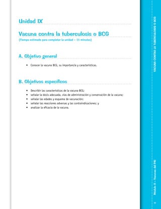 Vacuna contra la tuberculosis o BCG
(Tiempo estimado para completar la unidad – 15 minutos)

A. Objetivo general
•	 Conocer la vacuna BCG, su importancia y características.

VACUNA CONTRA LA TUBERCULOSIS O BCG

Unidad IX

B. Objetivos específicos
Describir las características de la vacuna BCG;
señalar la dosis adecuada, vías de administración y conservación de la vacuna;
señalar las edades y esquema de vacunación;
señalar las reacciones adversas y las contraindicaciones; y
analizar la eficacia de la vacuna.

Módulo II – Vacunas del PAI	

•	
•	
•	
•	
•	

77

 