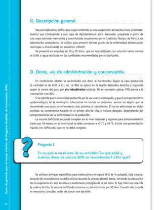 C. Descripción general
Vacuna replicativa, liofilizada, cuyo contenido es una suspensión de bacilos vivos (CalmetteGuerin) que corresponde a una cepa de Mycobacterium bovis atenuada, preparada a partir de
una cepa estándar mantenida y suministrada anualmente por el Instituto Pasteur de París a los
laboratorios productores. Se utiliza para prevenir formas graves de la enfermedad (tuberculosis
meníngea o diseminada) en población infantil.
Se presenta en ampollas de 10 y 20 dosis, que se reconstituyen con solución salina normal
al 0,9% o agua destilada en las cantidades recomendadas por el fabricante.

Curso de gerencia para el manejo efectivo del Programa Ampliado de Inmunización (PAI)

D. Dosis, vía de administración y conservación

78

En condiciones ideales se recomienda una dosis al nacimiento. Según la casa productora
la cantidad es de 0,05 a 0,1 ml. La BCG se aplica en la región deltoidea derecha o izquierda
según la norma del país, por vía intradérmica estricta. No es necesario aplicar PPD previa a la
vacunación con BCG.
Si se admite que la inmunidad producida por la vacuna es prolongada, y que el comportamiento
epidemiológico de la meningitis tuberculosa ha tenido un descenso, parece ser lógico que se
recomiende una dosis en el momento más próximo al nacimiento. Si no se administra en dicho
periodo, es conveniente hacerlo en el primer año de vida o incluso después, dependiendo del
comportamiento de la enfermedad en la población.
La vacuna liofilizada se puede congelar en el nivel nacional y regional para almacenamiento
hasta por 18 meses, en el nivel local se debe conservar a +2 °C y +8 °C. Existe una presentación
líquida (no liofilizada) que no se debe congelar.

?

Pregunta 1.
En su país o en el área de su actividad ¿a qué edad y
cuántas dosis de vacuna BCG se recomiendan? ¿Por qué?

Se utilizan jeringas específicas para tuberculina con aguja 26 G de ½ pulgada. Esta vacuna,
después de reconstituida, se debe utilizar durante la jornada laboral diaria, teniendo la precaución
de no exponerla al calor excesivo y mantenerla protegida de la luz solar. Si hay interrupciones de
la cadena de frío, la vacuna liofilizada conserva su potencia solo por 30 días. Cuando esto suceda
es necesario consultar antes de tomar una decisión.

 