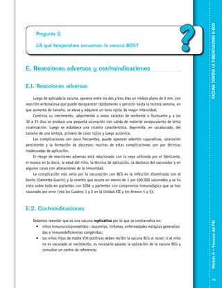 ¿A qué temperatura conservan la vacuna BCG?

?

E. Reacciones adversas y contraindicaciones
E.1. Reacciones adversas
Luego de aplicada la vacuna, aparece entre los dos y tres días un nódulo plano de 3 mm, con
reacción eritematosa que puede desaparecer rápidamente o persistir hasta la tercera semana, en
que aumenta de tamaño, se eleva y adquiere un tono rojizo de mayor intensidad.
Continúa su crecimiento, adquiriendo a veces carácter de renitente o fluctuante y a los
30 a 35 días se produce una pequeña ulceración con salida de material seropurulento de lenta
cicatrización. Luego se establece una cicatriz característica, deprimida, en sacabocado, del
tamaño de una lenteja, primero de color rojizo y luego acrómica.
Las complicaciones son poco frecuentes, puede aparecer adenitis supurativas, ulceración
persistente y la formación de abscesos; muchas de estas complicaciones son por técnicas
inadecuadas de aplicación.
El riesgo de reacciones adversas está relacionado con la cepa utilizada por el fabricante,
el exceso en la dosis, la edad del niño, la técnica de aplicación, la destreza del vacunador y en
algunos casos con alteraciones de la inmunidad.
La complicación más seria por la vacunación con BCG es la infección diseminada con el
bacilo (Calmette-Guerin) y la osteítis que ocurre en menos de 1 por 100.000 vacunados y se ha
visto sobre todo en pacientes con SIDA u pacientes con compromiso inmunológico que se han
vacunado por error (vea los Cuadros 1 y 2 en la Unidad XII y los Anexos 4 y 5).

VACUNA CONTRA LA TUBERCULOSIS O BCG

Pregunta 2.

Debemos recordar que es una vacuna replicativa por lo que se contraindica en:
•	 niños inmunocomprometidos - leucemias, linfomas, enfermedades malignas generaliza­
das e inmunodeficiencias congénitas;
•	 los niños hijos de madre VIH positivas deben recibir la vacuna BCG al nacer; si el niño
no es vacunado al nacimiento, es necesario aplazar la aplicación de la vacuna BCG y
consultar un centro de referencia;

Módulo II – Vacunas del PAI	

E.2. Contraindicaciones

79

 