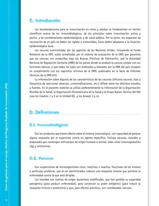 Curso de gerencia para el manejo efectivo del Programa Ampliado de Inmunización (PAI)

C. Introducción



Las recomendaciones para la inmunización en niños y adultos se fundamentan en hechos
científicos acerca de los inmunobiológicos, de los principios sobre inmunización activa y
pasiva, y de consideraciones epidemiológicas y de salud pública. Por lo tanto, los esquemas de
vacunación de un país no deben ser rígidos e inamovibles. Estos deben adaptarse a la situación
epidemiológica local.
Las vacunas suministradas por las agencias de las Naciones Unidas, incluyendo el Fondo
Rotatorio de la OPS, están acreditadas por el sistema de evaluación de la OMS que garantiza
que las vacunas son producidas bajo las Buenas Prácticas de Fabricación, que la Autoridad
Nacional de Regulación Sanitaria (ANR) de los países donde se produce la vacuna cumple con sus
funciones básicas, y que todos los lotes son analizados y liberados por la ANR del país receptor
en cumplimiento con los requisitos mínimos de la OMS, publicados en la Serie de Informes
Técnicos de la OMS 872.
La información sobre algunas de las características de las vacunas (eficacia vacunal, tipo y
frecuencia de reacciones adversas, contraindicaciones, etc.) difiere entre los distintos estudios
y fuentes. En el presente material se utiliza preferentemente la información de la Organización
Mundial de la Salud, la Organización Panamericana de la Salud y el Grupo Asesor Técnico del PAI
(vea los Cuadros 1 y 2 en la Unidad XII, y los Anexos 3 y 4).

D. Definiciones
D.1. Inmunobiológicos
Son los productos que tienen efecto sobre el sistema inmunológico, con capacidad de generar
alguna respuesta por el organismo contra un agente específico. Incluye vacunas, toxoides y
preparados que contengan anticuerpos de origen humano o animal, tales como inmunoglobulina
(Ig) y antitoxinas.

D.2. Vacunas
Son suspensiones de microorganismos vivos, inactivos o muertos, fracciones de los mismos
o partículas protéicas, que al ser administrados inducen una respuesta inmune que previene la
enfermedad contra la que está dirigida.
Los toxoides son toxinas de origen bacteriano modificadas, que han perdido su capacidad
patogénica (para producir enfermedad), pero conservan su poder antigénico (para inducir la
respuesta inmune o protectora) y que, para efectos prácticos, son considerados vacunas.

 