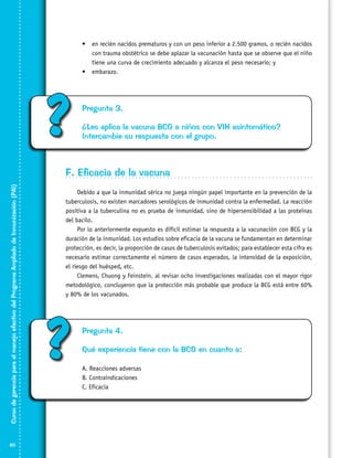 •	 en recién nacidos prematuros y con un peso inferior a 2.500 gramos, o recién nacidos
con trauma obstétrico se debe aplazar la vacunación hasta que se observe que el niño
tiene una curva de crecimiento adecuado y alcanza el peso necesario; y
•	 embarazo.

?

Pregunta 3.
¿Les aplica la vacuna BCG a niños con VIH asintomático?
Intercambie su respuesta con el grupo.

Curso de gerencia para el manejo efectivo del Programa Ampliado de Inmunización (PAI)

F. Eficacia de la vacuna

80

Debido a que la inmunidad sérica no juega ningún papel importante en la prevención de la
tuberculosis, no existen marcadores serológicos de inmunidad contra la enfermedad. La reacción
positiva a la tuberculina no es prueba de inmunidad, sino de hipersensibilidad a las proteínas
del bacilo.
Por lo anteriormente expuesto es difícil estimar la respuesta a la vacunación con BCG y la
duración de la inmunidad. Los estudios sobre eficacia de la vacuna se fundamentan en determinar
protección, es decir, la proporción de casos de tuberculosis evitados; para establecer esta cifra es
necesario estimar correctamente el número de casos esperados, la intensidad de la exposición,
el riesgo del huésped, etc.
Clemens, Chuong y Feinstein, al revisar ocho investigaciones realizadas con el mayor rigor
metodológico, concluyeron que la protección más probable que produce la BCG está entre 60%
y 80% de los vacunados.

?

Pregunta 4.
Qué experiencia tiene con la BCG en cuanto a:
A. Reacciones adversas
B. Contraindicaciones
C. Eficacia

 