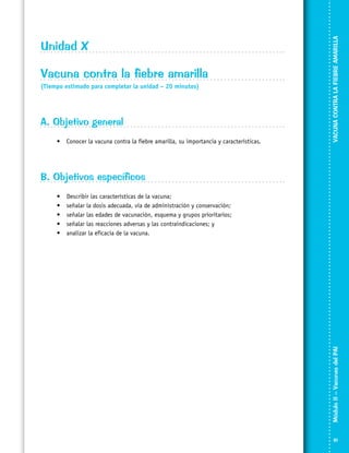 Vacuna contra la fiebre amarilla
(Tiempo estimado para completar la unidad – 20 minutos)

A. Objetivo general
•	 Conocer la vacuna contra la fiebre amarilla, su importancia y características.

VACUNA CONTRA LA FIEBRE AMARILLA

Unidad X

B. Objetivos específicos
Describir las características de la vacuna;
señalar la dosis adecuada, vía de administración y conservación;
señalar las edades de vacunación, esquema y grupos prioritarios;
señalar las reacciones adversas y las contraindicaciones; y
analizar la eficacia de la vacuna.

Módulo II – Vacunas del PAI	

•	
•	
•	
•	
•	

81

 