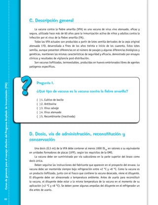 C. Descripción general

Curso de gerencia para el manejo efectivo del Programa Ampliado de Inmunización (PAI)

La vacuna contra la fiebre amarilla (VFA) es una vacuna de virus vivo atenuado, eficaz y
segura, utilizada hace más de 60 años para la inmunización activa de niños y adultos contra la
infección por el virus de la fiebre amarilla (FA).
Todas las VFA actuales son producidas a partir de lotes semilla derivados de la cepa original
atenuada 17D, desarrollada a fines de los años treinta e inicio de los cuarenta. Estos lotes
semilla, aunque presenten diferencias en el número de pasajes y algunas diferencias biológicas y
genéticas, mantienen las mismas características de seguridad y eficacia, demostrado por ensayos
clínicos y resultados de vigilancia post-distribución.
Son vacunas liofilizadas, termoestables, producidas en huevos embrionados libres de agentes
patógenos específicos.

82

?

Pregunta 1.
¿Qué tipo de vacuna es la vacuna contra la fiebre amarilla?
(
(
(
(
(

)	1. Cultivo de bacilo
)	2. Antitoxina
)	3. Virus salvaje
)	4. Virus atenuado
)	5. Recombinante (inactivada)

D. Dosis, vía de administración, reconstitución y
conservación
Una dosis (0,5 ml) de la VFA debe contener al menos 1000 DL50 en ratones o su equivalente
en unidades formadoras de placas (UFP), según los requisitos de la OMS.
La vacuna debe ser suministrada por vía subcutánea en la parte superior del brazo como
dosis única.
Deben seguirse las instrucciones del fabricante que aparecen en el prospecto del envase. La
vacuna debe ser mantenida siempre bajo refrigeración entre +2 °C y +8 °C. Como la vacuna es
un producto liofilizado, junto con el frasco que contiene la vacuna desecada, viene el diluyente.
El diluyente debe ser almacenado a temperatura ambiente. Antes de usarlo para reconstituir
la vacuna, el diluyente debe estar a la misma temperatura de la vacuna en el momento de su
aplicación (+2 °C y +8 °C). Se deben poner algunas ampollas del diluyente en el refrigerador un
día antes de usarlo.

 