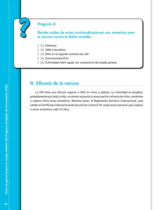 ?

Pregunta 3.
Señale cuáles de estas contraindicaciones son correctas para
la vacuna contra la fiebre amarilla.

Curso de gerencia para el manejo efectivo del Programa Ampliado de Inmunización (PAI)

(
(
(
(
(

86

)	1. Embarazo
)	2. SIDA sintomático
)	3. Niño en el segundo semestre de vida
)	4. Inmunocompromiso	
)	5. Enfermedad febril aguda con compromiso del estado general

G. Eficacia de la vacuna
La VFA tiene una eficacia superior a 90% en niños y adultos. La inmunidad es duradera,
probablemente por toda la vida, no siendo necesario la revacunación rutinaria de niños, residentes
o viajeros hacia áreas enzoóticas. Mientras tanto, el Reglamento Sanitario Internacional, para
validar el Certificado Internacional de Vacunación contra la FA, exige revacunaciones para viajeros
a zonas enzoóticas cada 10 años.

 