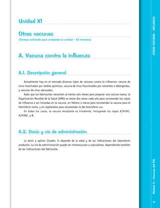 Otras vacunas
(Tiempo estimado para completar la unidad – 60 minutos)

A. Vacuna contra la influenza

OTRAS VACUNAS – INFLUENZA

Unidad XI

A.1. Descripción general
Actualmente hay en el mercado diversos tipos de vacunas contra la influenza: vacuna de
virus inactivados por medios químicos, vacuna de virus fraccionados por solventes o detergentes,
y vacunas de virus atenuados.
Dado que los fabricantes necesitan al menos seis meses para preparar una vacuna nueva, la
Organización Mundial de la Salud (OMS) se reúne dos veces cada año para recomendar las cepas
de influenza a ser incluidas en la vacuna, en febrero o marzo para recomendar la vacuna para el
hemisferio norte, y en septiembre para recomendar la del hemisferio sur.
En todos los casos, la vacuna resultante es trivalente, incluyendo las cepas A/H1N1,
A/H3N2, y B.

A.2. Dosis y vía de administración

Módulo II – Vacunas del PAI	

	
La dosis a aplicar (Cuadro 1) depende de la edad y de las indicaciones del laboratorio
productor. La vía de administración puede ser intramuscular o subcutánea, dependiendo también
de las indicaciones del fabricante.

87

 