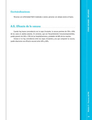 A.5. Eficacia de la vacuna
Cuando hay buena concordancia con la cepa circulante, la vacuna previene de 70% a 90%
de los casos en adultos jóvenes. En ancianos, que son frecuentemente inmunocomprometidos,
puede prevenir de 50% a 70% de las hospitalizaciones y alrededor de 80% de las muertes.
Incluso si no hay coincidencia entre las cepas circulantes y las que componen la vacuna,
puede observarse una eficacia vacunal entre 40% y 60%.

OTRAS VACUNAS – INFLUENZA

Personas con enfermedad febril moderada o severa; personas con alergia severa al huevo.

Módulo II – Vacunas del PAI	

Contraindicaciones

89

 