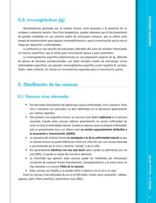 Macromoléculas generadas por el sistema inmune como respuesta a la presencia de un
antígeno o elemento extraño. Para fines terapéuticos, pueden obtenerse por el fraccionamiento
de grandes cantidades en una solución estéril de anticuerpos humanos, que se utiliza como
terapia de mantenimiento para algunas inmunodeficiencias o para la inmunización pasiva tras el
riesgo por exposición a enfermedades.
La antitoxina es una solución de anticuerpos obtenidos del suero de animales inmunizados
con toxinas específicas, que se utiliza para inmunización pasiva o para tratamiento.
La inmonuglobulina específica (hiperinmune) es una preparación especial de Ig, obtenida
de plasma de donantes preseleccionados, por tener elevados niveles de anticuerpos contra
enfermedades específicas, por ejemplo: inmunoglobulina específica contra hepatitis B, varicelaZoster, rabia o tétanos. Se utilizan en circunstancias especiales para la inmunización pasiva.

CONCEPTOS GENERALES

D.3. Inmunoglobulinas (Ig)

E. Clasificación de las vacunas

•	 Son derivadas directamente del agente que causa la enfermedad, virus o bacteria. Estos
virus o bacterias son atenuados, es decir debilitados en el laboratorio generalmente
por cultivos repetidos.
•	 Para producir una respuesta inmune, las vacunas vivas deben replicarse en la persona
vacunada. Cuando estas vacunas replican generalmente no causan enfermedad tal
como lo haría la enfermedad natural. Cuando en algunos casos se produce enfermedad,
esta es generalmente leve y se refiere como un evento supuestamente atribuible a
la vacunación o inmunización (ESAVI).
•	 La respuesta del sistema inmune es semejante a la de la enfermedad natural ya que
el sistema inmune no puede diferenciar entre una infección por una vacuna atenuada
y una producida por el virus o bacteria “salvaje” o de la calle.
•	 Son generalmente efectivas con una sola dosis salvo cuando se administran por vía
oral (OPV), o cuando se quiere dar una dosis adicional.
•	 La inmunidad que generan estas vacunas puede ser interferida por anticuerpos
circulantes de cualquier fuente (transfusiones, transplacentarios) y en estos casos no
hay respuesta a la vacuna (falla de la vacuna).
•	 Estas vacunas son frágiles y se pueden dañar o destruir con la luz o el calor.
Entre las vacunas vivas atenuadas de uso en el PAI están: virales vivas (sarampión, rubéola,
paperas, polio, fiebre amarilla) y bacterianas vivas (BCG).

Módulo II – Vacunas del PAI	

E.1. Vacunas vivas atenuadas



 