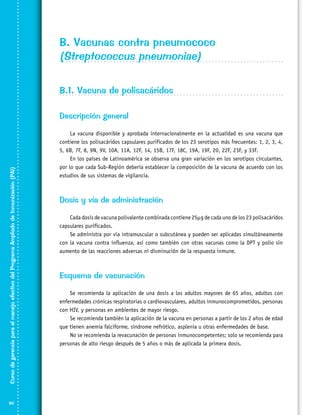 B. Vacunas contra pneumococo
(Streptococcus pneumoniae)
B.1. Vacuna de polisacáridos

Curso de gerencia para el manejo efectivo del Programa Ampliado de Inmunización (PAI)

Descripción general

90

La vacuna disponible y aprobada internacionalmente en la actualidad es una vacuna que
contiene los polisacáridos capsulares purificados de los 23 serotipos más frecuentes: 1, 2, 3, 4,
5, 6B, 7F, 8, 9N, 9V, 10A, 11A, 12F, 14, 15B, 17F, 18C, 19A, 19F, 20, 22F, 23F, y 33F.
En los países de Latinoamérica se observa una gran variación en los serotipos circulantes,
por lo que cada Sub-Región debería establecer la composición de la vacuna de acuerdo con los
estudios de sus sistemas de vigilancia.

Dosis y vía de administración
Cada dosis de vacuna polivalente combinada contiene 25µg de cada uno de los 23 polisacáridos
capsulares purificados.
Se administra por vía intramuscular o subcutánea y pueden ser aplicadas simultáneamente
con la vacuna contra influenza, así como también con otras vacunas como la DPT y polio sin
aumento de las reacciones adversas ni disminución de la respuesta inmune.

Esquema de vacunación
Se recomienda la aplicación de una dosis a los adultos mayores de 65 años, adultos con
enfermedades crónicas respiratorias o cardiovasculares, adultos inmunocomprometidos, personas
con HIV, y personas en ambientes de mayor riesgo.
Se recomienda también la aplicación de la vacuna en personas a partir de los 2 años de edad
que tienen anemia falciforme, síndrome nefrótico, asplenia u otras enfermedades de base.
No se recomienda la revacunación de personas inmunocompetentes; solo se recomienda para
personas de alto riesgo después de 5 años o más de aplicada la primera dosis.

 