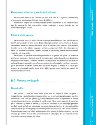 Las reacciones adversas más comunes son dolor en el sitio de la inyección, inflamación y
eritema; estas reacciones persisten por menos de 48 horas.
Una reacción alérgica que ocurra después de la primera inoculación, es una contraindicación
para la revacunación. Las enfermedades agudas moderadas o severas también son una
contraindicación para vacunar.

Eficacia de la vacuna

OTRAS VACUNAS – PNEUMOCOCO

Reacciones adversas y contraindicaciones

La vacunación induce la producción de anticuerpos específicos para cada serotipo en más
de 80% de los adultos jóvenes sanos. Estos anticuerpos alcanzan su máximo luego de dos a
tres semanas. La vacuna previene entre 60% y 70% de las infecciones invasivas. Esta respuesta
también ocurre en los adultos mayores y ancianos, aunque con títulos de anticuerpos más
bajos. Los pacientes con cirrosis, asplenia funcional o anatómica y diabetes mellitus también
responden a la vacunación.
La respuesta en pacientes inmunocomprometidos es en general más pobre. Los niveles de
anticuerpos comienzan a disminuir luego de cinco años, pero pueden descender más rápidamente
en pacientes con asplenia y síndrome nefrótico. Estudios clínicos han demostrado que la vacuna
polisacarídica anti-neumocócica es eficaz para prevenir las enfermedades invasivas y neumonías
por S. pneumoniae en adultos jóvenes. Para los adultos mayores, la eficacia de la vacuna para
prevenir la enfermedad invasiva es de 50% a 80%, pero es menos efectiva en prevenir las
neumonías no bacterémicas.

B.2. Vacuna conjugada

Las vacunas a base de polisacáridos purificados se comportan como antígenos T
independientes, y como tales tienen características que no los hacen apropiados para los niños
menores de 2 años, como por ejemplo: (i) la respuesta de anticuerpos es dependiente de la edad,
no detectándose anticuerpos por debajo de los 18 meses, (ii) no genera respuesta de memoria y
por lo tanto no hay efecto de refuerzo, y (iii) un alto porcentaje de los anticuerpos generados
son IgM, siendo las IgG más protectoras. Las características antigénicas de estos polisacáridos
cambian una vez que se conjugan químicamente a proteínas acarreadoras. Estos nuevos antígenos,
T-dependientes, capaces de inducir anticuerpos en niños menores de 2 años, presentan efecto de
refuerzo, que permite alcanzar altas concentraciones de anticuerpo y dan una respuesta inmune
más madura, caracterizada por IgG e IgA.

Módulo II – Vacunas del PAI	

Descripción

91

 